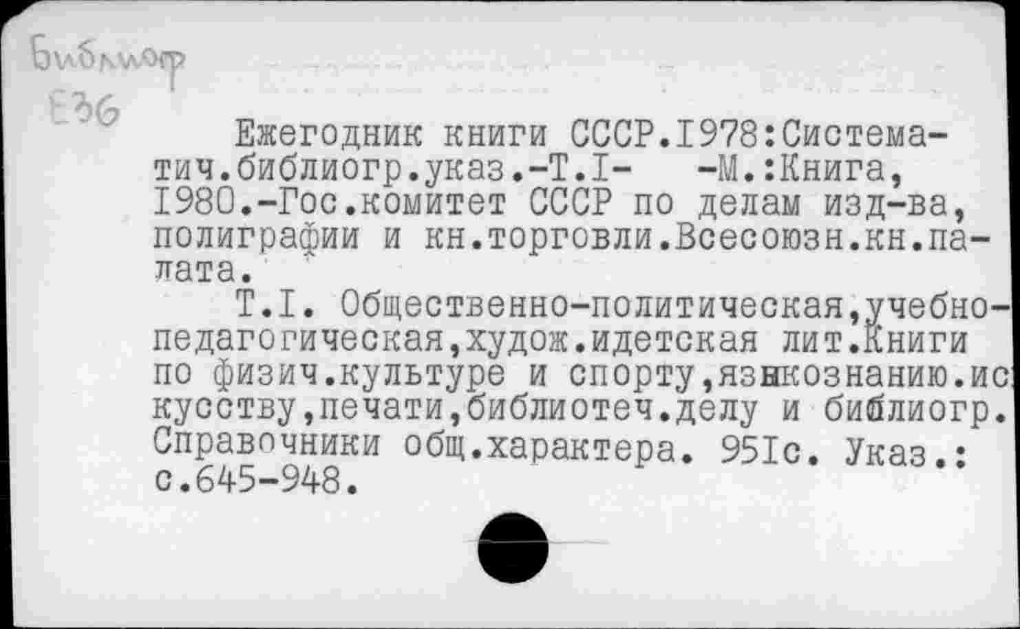 ﻿Б\л6мл.
Ежегодник книги СССР.1978:Система-тич.библиогр.указ.-Т.1- -М.:Книга, 1980.-Гос.комитет СССР по делам изд-ва, полиграфии и кн.торговли.Всесоюзн.кн.палата.
Т.1. Общественно-политическая,учебнопедагогическая ,худож.идетская лит.Книги по физич.культуре и спорту,языкознанию.ис кусству,печати,библиотеч.делу и библиогр. Справочники общ.характера. 951с. Указ.: с.645-948.